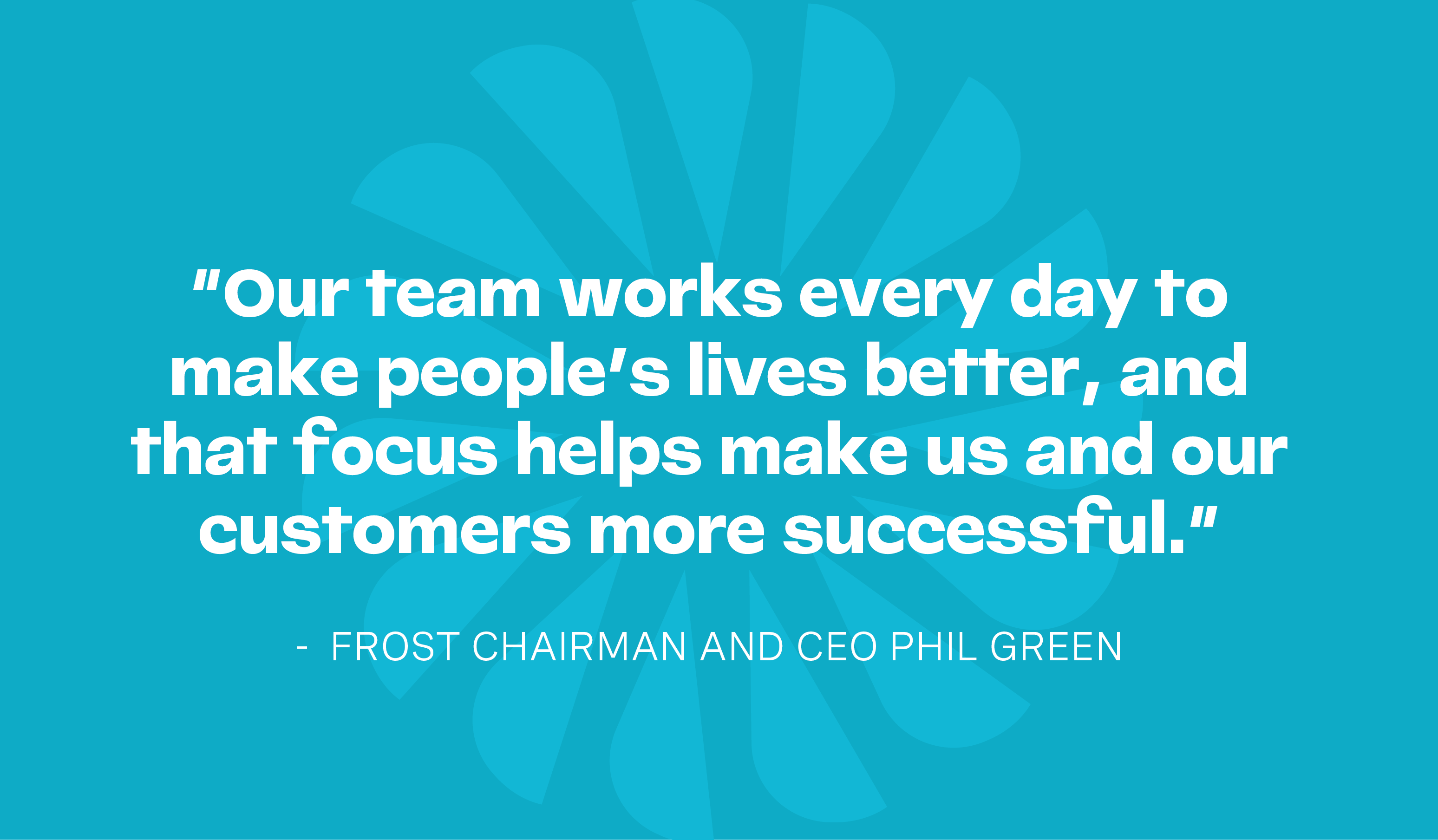 Frost Chairman and CEO Phil Green says, 'Our team works every day to make people's lives better, and that focus helps make us and our customers more successful'.